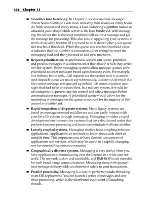 408   Chapter 13

        ■■   Smoother load balancing. In Chapter 7, we discuss how message-
             driven beans distribute loads more smoothly than session or entity beans
             do. With session and entity beans, a load-balancing algorithm makes an
             educated guess about which server is the least burdened. With messag-
             ing, the server that is the least burdened will ask for a message and get
             the message for processing. This also aids in upgrading your systems in
             terms of capacity because all you need to do is detect when your queue
             size reaches a threshold. When the queue size reaches threshold value,
             it indicates that the number of consumers is not enough to meet the
             messaging load and that you need to add new machines.
        ■■   Request prioritization. Asynchronous servers can queue, prioritize,
             and process messages in a different order than that in which they arrive
             into the system. Some messaging systems allow message queues to be
             prioritized to order messages based upon business rules. For example,
             in a military battle tank, if all requests for the system sent to a central-
             ized dispatch queue are made asynchronously, disaster could result if a
             fire control message was queued up behind 100 communication mes-
             sages that had to be processed first. In a military system, it would be
             advantageous to process any fire control and safety messages before
             communication messages. A prioritized queue would allow for the
             reordering of messages on the queue to account for the urgency of fire
             control in a battle tank.
        ■■   Rapid integration of disparate systems. Many legacy systems are
             based on message-oriented middleware and can easily interact with
             your Java EE system through messaging. Messaging provides a rapid
             development environment for systems that have distributed nodes that
             perform business processing and must communicate with one another.
        ■■   Loosely coupled systems. Messaging enables loose coupling between
             applications. Applications do not need to know about each other at
             compile time. This empowers you to have dynamic consumption of
             applications and services, which may be useful in a rapidly changing,
             service-oriented business environment.
        ■■   Geographically disperse systems. Messaging is very useful when you
             have applications communicating over the Internet or a wide area net-
             work. The network is slow and unreliable, and RMI-IIOP is not intended
             for such broad-range communications. Messaging along with guaran-
             teed message delivery adds an element of safety to your transactions.
        ■■   Parallel processing. Messaging is a way to perform pseudo-threading
             in an EJB deployment. You can launch a series of messages and con-
             tinue processing, which is the distributed equivalent of launching
             threads.
 
