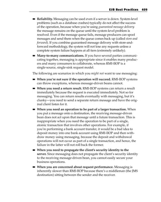 EJB Best Practices     409

■■   Reliability. Messaging can be used even if a server is down. System-level
     problems (such as a database crashes) typically do not affect the success
     of the operation, because when you’re using guaranteed message delivery
     the message remains on the queue until the system-level problem is
     resolved. Even if the message queue fails, message producers can spool
     messages and send them when the queue comes back up (called store and
     forward). If you combine guaranteed message delivery with store-and-
     forward methodology, the system will not lose any requests unless a
     complete system failure happens at all tiers (extremely unlikely).
■■   Many-to-many communications. If you have several parties communi-
     cating together, messaging is appropriate since it enables many produc-
     ers and many consumers to collaborate, whereas RMI-IIOP is a
     single-source, single-sink request model.
The following are scenarios in which you might not want to use messaging:
■■   When you’re not sure if the operation will succeed. RMI-IIOP systems
     can throw exceptions, whereas message-driven beans cannot.
■■   When you need a return result. RMI-IIOP systems can return a result
     immediately because the request is executed immediately. Not so for
     messaging. You can return results eventually with messaging, but it’s
     clunky—you need to send a separate return message and have the orig-
     inal client listen for it.
■■   When you need an operation to be part of a larger transaction. When
     you put a message onto a destination, the receiving message-driven
     bean does not act upon that message until a future transaction. This is
     inappropriate when you need the operation to be part of a single,
     atomic transaction that involves other operations. For example, if
     you’re performing a bank account transfer, it would be a bad idea to
     deposit money into one bank account using RMI-IIOP and then with-
     draw money using messaging, because the deposit and withdrawal
     operations will not occur as part of a single transaction, and hence, the
     failure in the latter will not roll back the former.
■■   When you need to propagate the client’s security identity to the
     server. Since messaging does not propagate the client’s security identity
     to the receiving message-driven bean, you cannot easily secure your
     business operations.
■■   When you are concerned about request performance. Messaging is
     inherently slower than RMI-IIOP because there’s a middleman (the JMS
     destination) sitting between the sender and the receiver.
 