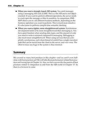 410   Chapter 13

        ■■   When you want a strongly typed, OO system. You send messages
             using a messaging API such as JMS. This is a flat API and is not object-
             oriented. If you want to perform different operations, the server needs
             to crack open the message or filter it somehow. In comparison, RMI-
             IIOP allows you to call different business methods, depending on the
             business operation you want to perform. This is much more intuitive.
             It’s also easier to perform compile-time semantic checking.
        ■■   When you want a tighter, more straightforward system. Synchronous
             development tends to be more straightforward than messaging is. You
             have great freedom when sending data types, and the amount of code
             you need to write is minimal compared to messaging. Debugging is
             also much more straightforward. When using services that are com-
             pletely synchronous, each client thread of control has a single execution
             path that can be traced from the client to the server, and vice versa. The
             effort to trace any bugs in the system is thus minimal.



      Summary
      We covered so many best practices in this chapter—and we aren’t even half-
      done with best practices yet! We will talk about performance-related best prac-
      tices and tuning tips in Chapter 14. Also, we have woven the discussion of best
      practices related to integration to and from the EJB world in Chapter 15. So
      there is a lot more to come.
 