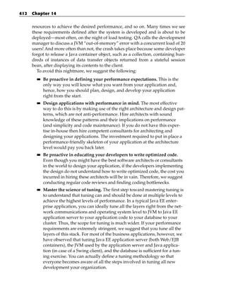 412   Chapter 14


      resources to achieve the desired performance, and so on. Many times we see
      these requirements defined after the system is developed and is about to be
      deployed—most often, on the night of load testing. QA calls the development
      manager to discuss a JVM “out-of-memory” error with a concurrent load of 20
      users! And more often than not, the crash takes place because some developer
      forgot to release a Java container object, such as a collection, containing hun-
      dreds of instances of data transfer objects returned from a stateful session
      bean, after displaying its contents to the client.
        To avoid this nightmare, we suggest the following:
        ■■   Be proactive in defining your performance expectations. This is the
             only way you will know what you want from your application and,
             hence, how you should plan, design, and develop your application
             right from the start.
        ■■   Design applications with performance in mind. The most effective
             way to do this is by making use of the right architecture and design pat-
             terns, which are not anti-performance. Hire architects with sound
             knowledge of these patterns and their implications on performance
             (and simplicity and code maintenance). If you do not have this exper-
             tise in-house then hire competent consultants for architecting and
             designing your applications. The investment required to put in place a
             performance-friendly skeleton of your application at the architecture
             level would pay you back later.
        ■■   Be proactive in educating your developers to write optimized code.
             Even though you might have the best software architects or consultants
             in the world to design your application, if the developers implementing
             the design do not understand how to write optimized code, the cost you
             incurred in hiring these architects will be in vain. Therefore, we suggest
             conducting regular code reviews and finding coding bottlenecks.
        ■■   Master the science of tuning. The first step toward mastering tuning is
             to understand that tuning can and should be done at multiple levels to
             achieve the highest levels of performance. In a typical Java EE enter-
             prise application, you can ideally tune all the layers right from the net-
             work communications and operating system level to JVM to Java EE
             application server to your application code to your database to your
             cluster. Thus, the scope for tuning is much wider. If your performance
             requirements are extremely stringent, we suggest that you tune all the
             layers of this stack. For most of the business applications, however, we
             have observed that tuning Java EE application server (both Web/EJB
             containers), the JVM used by the application server and Java applica-
             tion (in case of a Swing client), and the database is sufficient for a tun-
             ing exercise. You can actually define a tuning methodology so that
             everyone becomes aware of all the steps involved in tuning all new
             development your organization.
 