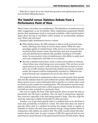 EJB Performance Optimizations             413


  With this in mind, let us see which best practices and optimizations lead us
toward better EJB performance.


The Stateful versus Stateless Debate from a
Performance Point of View
There’s been a lot of fuss over statelessness. The limitations of statelessness are
often exaggerated, as are its benefits. Many statelessness proponents blindly
declare that statelessness leads to increased scalability, while stateful backers
argue about having to rearchitect entire systems to accommodate stateless-
ness. What’s the real story?
   Designed right, statelessness has two virtues:
  ■■   With stateless beans, the EJB container is able to easily pool and reuse
       beans, allowing a few beans to service many clients. While the same
       paradigm applies to stateful beans, if the server is out of memory or has
       reached its bean instance limit, then the bean state may be passivated
       and activated between method calls, possibly resulting in I/O bottle-
       necks. So one practical virtue of statelessness is the ability to easily pool
       and reuse components with little or no overhead.
  ■■   Because a stateful session bean caches a client conversation in memory,
       a bean failure may entail losing your conversation. This can have severe
       repercussions if you don’t write your beans with this in mind or if you
       don’t use an EJB container that provides stateful recovery. In a stateless
       model, the request could be transparently rerouted to a different com-
       ponent because any component can service the client’s needs.
   The largest drawback to statelessness is that you need to push client-specific
data into the stateless bean for each method invocation. Most stateless session
beans need to receive some information that is specific to a certain client, such
as a bank account number for a banking bean. This information must be resup-
plied to stateless beans each time a client request arrives because the bean can-
not hold any state on behalf of a particular client.
   One way to supply the bean with client-specific data is to pass the data as
parameters into the bean’s methods. This can lead to performance degrada-
tion, however, especially if the data being passed is large. This also clogs the
network, reducing available bandwidth for other processes.
   Another way to get client-specific data to a stateless bean is for the bean to
store data persistently on behalf of a client. The client then does not need to
pass the entire state in a method invocation but simply needs to supply an
identifier to retrieve the data from persistent storage. Using stateless beans in
conjunction with entities can achieve this: The entity would contain the infor-
mation about client state. In prior versions of EJB, this approach had its own
performance issues because of the general performance of entity beans. Much
 