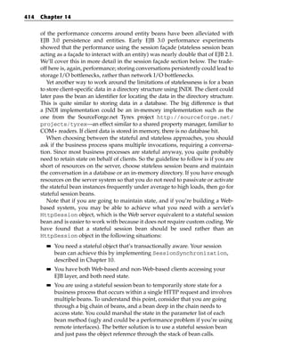 414   Chapter 14


      of the performance concerns around entity beans have been alleviated with
      EJB 3.0 persistence and entities. Early EJB 3.0 performance experiments
      showed that the performance using the session façade (stateless session bean
      acting as a façade to interact with an entity) was nearly double that of EJB 2.1.
      We’ll cover this in more detail in the session façade section below. The trade-
      off here is, again, performance; storing conversations persistently could lead to
      storage I/O bottlenecks, rather than network I/O bottlenecks.
         Yet another way to work around the limitations of statelessness is for a bean
      to store client-specific data in a directory structure using JNDI. The client could
      later pass the bean an identifier for locating the data in the directory structure.
      This is quite similar to storing data in a database. The big difference is that
      a JNDI implementation could be an in-memory implementation such as the
      one from the SourceForge.net Tyrex project http://sourceforge.net/
      projects/tyrex—an effect similar to a shared property manager, familiar to
      COM+ readers. If client data is stored in memory, there is no database hit.
         When choosing between the stateful and stateless approaches, you should
      ask if the business process spans multiple invocations, requiring a conversa-
      tion. Since most business processes are stateful anyway, you quite probably
      need to retain state on behalf of clients. So the guideline to follow is if you are
      short of resources on the server, choose stateless session beans and maintain
      the conversation in a database or an in-memory directory. If you have enough
      resources on the server system so that you do not need to passivate or activate
      the stateful bean instances frequently under average to high loads, then go for
      stateful session beans.
         Note that if you are going to maintain state, and if you’re building a Web-
      based system, you may be able to achieve what you need with a servlet’s
      HttpSession object, which is the Web server equivalent to a stateful session
      bean and is easier to work with because it does not require custom coding. We
      have found that a stateful session bean should be used rather than an
      HttpSession object in the following situations:
        ■■   You need a stateful object that’s transactionally aware. Your session
             bean can achieve this by implementing SessionSynchronization,
             described in Chapter 10.
        ■■   You have both Web-based and non-Web-based clients accessing your
             EJB layer, and both need state.
        ■■   You are using a stateful session bean to temporarily store state for a
             business process that occurs within a single HTTP request and involves
             multiple beans. To understand this point, consider that you are going
             through a big chain of beans, and a bean deep in the chain needs to
             access state. You could marshal the state in the parameter list of each
             bean method (ugly and could be a performance problem if you’re using
             remote interfaces). The better solution is to use a stateful session bean
             and just pass the object reference through the stack of bean calls.
 