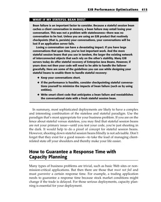 EJB Performance Optimizations           415


  WHAT IF MY STATEFUL BEAN DIES?

  Bean failure is an important factor to consider. Because a stateful session bean
  caches a client conversation in memory, a bean failure may entail losing your
  conversation. This was not a problem with statelessness—there was no
  conversation to be lost. Unless you are using an EJB product that routinely
  checkpoints (that is, persists) your conversations, your conversations will be
  lost if an application server fails.
     Losing a conversation can have a devastating impact. If you have large
  conversations that span time, you’ve lost important work. And the more
  stateful session beans that you use in tandem, the larger the existing network
  of interconnected objects that each rely on the other’s stability. Many EJB
  servers today do offer stateful recovery of Enterprise Java Beans. However, if
  yours does not then your code will need to be able to handle the failover
  gracefully. Here are some of the guidelines you can use while designing your
  stateful beans to enable them to handle stateful recovery:
     ◆ Keep your conversations short.
     ◆ If the performance is feasible, consider checkpointing stateful conversa-
       tions yourself to minimize the impacts of bean failure (such as by using
       entities).
     ◆ Write smart client code that anticipates a bean failure and reestablishes
       the conversational state with a fresh stateful session bean.



   In summary, most sophisticated deployments are likely to have a complex
and interesting combination of the stateless and stateful paradigm. Use the
paradigm that’s most appropriate for your business problem. If you are on the
fence about stateful versus stateless, you may find that stateful session beans
are not your primary issue—until you test your code, you’re just shooting in
the dark. It would help to do a proof of concept for stateful session beans.
However, shooting down stateful session beans blindly is not advisable. Don’t
forget that they exist for a good reason—to take the load of managing client-
related state off your shoulders and thereby make your life easier.


How to Guarantee a Response Time with
Capacity Planning
Many types of business problems are trivial, such as basic Web sites or non-
mission-critical applications. But then there are those that must not fail and
must guarantee a certain response time. For example, a trading application
needs to guarantee a response time because stock market conditions might
change if the trade is delayed. For those serious deployments, capacity plan-
ning is essential for your deployment.
 