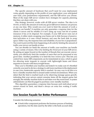 416   Chapter 14


         The specific amount of hardware that you’ll need for your deployment
      varies greatly depending on the profile of your application, your anticipated
      user load, your performance requirements, and the EJB server you choose.
      Most of the major EJB server vendors have strategies for capacity planning
      that they can share with you.
         One strategy, however, works with all EJB server vendors. The idea is to
      throttle, or limit, the amount of work any given EJB server instance can process
      at any one time. Why would you ever want to limit the amount of work a
      machine can handle? A machine can only guarantee a response time for the
      clients it serves and be reliable if it isn’t using up every last bit of system
      resources it has at its disposal. For example, if your EJB server runs out of
      memory, it either starts swapping your beans out to disk because of passiva-
      tion/activation or it uses virtual memory and uses the hard disk as swap
      space. Either way, the response time and reliability of your box is jeopardized.
      You want to prevent this from happening at all costs by limiting the amount of
      traffic your server can handle at once.
         You can throttle (or limit) the amount of traffic your machine can handle
      using a variety of means. One is by limiting the thread pool of your EJB server.
      By setting an upper bound on the number of threads that can execute concur-
      rently, you effectively limit the number of users that can be processed at any
      given time. Another possibility is to limit the bean instance pool. This lets you
      control how many EJB components can be instantiated at once, which is great
      for allowing more requests to execute with lightweight beans and fewer
      requests to execute with heavyweight beans.
         Once you’ve throttled your machine and tested it to make sure it’s throttled
      correctly, you need to devise a strategy to add more machines to the deployment
      in case your clusterwide capacity limit is reached. An easy way to do this is to
      have a standby machine that is unused under normal circumstances. When you
      detect that the limit is reached (such as by observing message queue growth,
      indicating that your servers cannot consume items off the request queue fast
      enough), the standby machine kicks in and takes over the excess load. A system
      administrator can then be paged to purchase a new standby machine.
         This algorithm guarantees a response time because each individual server
      cannot exceed its limit, and there’s always an extra box waiting if traffic
      increases.


      Use Session Façade for Better Performance
      Consider the following scenarios:
        ■■   A bank teller component performs the business process of banking
             operations, but the data used by the teller is the bank account data.
 