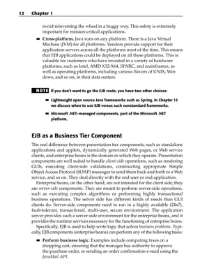 12   Chapter 1


            avoid reinventing the wheel in a buggy way. This safety is extremely
            important for mission-critical applications.
       ■■   Cross-platform. Java runs on any platform. There is a Java Virtual
            Machine (JVM) for all platforms. Vendors provide support for their
            application servers across all the platforms most of the time. This means
            that EJB applications could be deployed on all these platforms. This is
            valuable for customers who have invested in a variety of hardware
            platforms, such as Intel, AMD X32-X64, SPARC, and mainframes, as
            well as operating platforms, including various flavors of UNIX, Win-
            dows, and so on, in their data centers.


       N OT E If you don’t want to go the EJB route, you have two other choices:
             ■■   Lightweight open source Java frameworks such as Spring. In Chapter 13
                  we discuss when to use EJB versus such nonstandard frameworks.

             ■■   Microsoft .NET–managed components, part of the Microsoft .NET
                  platform.



     EJB as a Business Tier Component
     The real difference between presentation tier components, such as standalone
     applications and applets, dynamically generated Web pages, or Web service
     clients, and enterprise beans is the domain in which they operate. Presentation
     components are well suited to handle client-side operations, such as rendering
     GUIs, executing client-side validations, constructing appropriate Simple
     Object Access Protocol (SOAP) messages to send them back and forth to a Web
     service, and so on. They deal directly with the end user or end application.
        Enterprise beans, on the other hand, are not intended for the client side; they
     are server-side components. They are meant to perform server-side operations,
     such as executing complex algorithms or performing highly transactional
     business operations. The server side has different kinds of needs than GUI
     clients do. Server-side components need to run in a highly available (24x7),
     fault-tolerant, transactional, multi-user, secure environment. The application
     server provides such a server-side environment for the enterprise beans, and it
     provides the runtime services necessary for the functioning of enterprise beans.
        Specifically, EJB is used to help write logic that solves business problems. Typi-
     cally, EJB components (enterprise beans) can perform any of the following tasks:
       ■■   Perform business logic. Examples include computing taxes on a
            shopping cart, ensuring that the manager has authority to approve
            the purchase order, or sending an order confirmation e-mail using the
            JavaMail API.
 