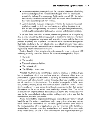 EJB Performance Optimizations            417

  ■■   An order entry component performs the business process of submitting
       new orders for products, such as submitting an order for a new com-
       puter to be delivered to a customer. But the data generated by the order
       entry component is the order itself, which contains a number of order
       line items describing each part ordered.
  ■■   A stock portfolio manager component performs the business process of
       updating a stock portfolio, such as buying and selling shares of stock.
       But the data manipulated by the portfolio manager is the portfolio itself,
       which might contain other data such as account and stock information.
   In each of these scenarios, business process components are manipulating
data in some underlying data storage, such as a relational database. The busi-
ness process components map very well to session beans, and the data com-
ponents map very well to entities. The session beans use entities to represent
their data, similarly to the way a bank teller uses a bank account. Thus, a great
EJB design strategy is to wrap entities with session beans. This design pattern
is generally referred to as session façade.
   Another benefit of this approach is performance. In prior versions of EJB,
accessing an entity bean directly over the network was expensive, due to:
  ■■   The stub
  ■■   The skeleton
  ■■   Marshaling/demarshaling
  ■■   The network call
  ■■   The EJB object interceptor
   With EJB 3.0, there is no such thing as a remote interface to entities. If you
have a standalone client, you must use some sort of remote object to access
your entities. A great way to do this is by using the remote interface to a ses-
sion bean which interacts with entities. The only other way would be to use an
out of container EntityManager. The session beans perform bulk create,
read, update, delete (CRUD) operations on behalf of remote clients. The ses-
sion bean also serves as a transactional façade, enforcing the fact that transac-
tions occur on the server, rather than involving a remote client. This makes
entities into an implementation detail of session beans. The entities are never
seen by the external client; rather, entities just happen to be the way that the
session bean performs persistence.
   A final benefit of this approach is that your entities typically achieve a high
level of reuse. For instance, consider an order entry system, where you have an
order submission session bean that performs operations on an order entity. In
the next generation of your application, you may want an order fulfillment
session bean, an order reporting session bean, and so on. That same order
entity can be reused for each of these session beans. This approach enables you
 