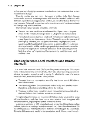 418   Chapter 14


      to fine-tune and change your session bean business processes over time as user
      requirements change.
         Thus, in practice you can expect the reuse of entities to be high. Session
      beans model a current business process, which can be tweaked and tuned with
      different algorithms and approaches. Entities, on the other hand, define your
      core business. Data such as purchase orders, customers, and bank accounts do
      not change very much over time.
         There are also a few caveats about this approach:
        ■■   You can also wrap entities with other entities, if you have a complex
             object model with relationships (refer to Chapter 9 for more on this).
        ■■   The value of session beans as a network performance optimization goes
             away if you do not have remote clients. This could occur, for example, if
             you deploy an entire Java EE application into a single process, with
             servlets and JSPs calling EJB components in-process. However, the ses-
             sion façade could still be used for proper design considerations and to
             isolate your deployment from any particular multi-tier configuration.
             Note that what we’ve presented here are merely guidelines, not hard-
             and-fast rules.



      Choosing between Local Interfaces and Remote
      Interfaces
      Local interfaces, a feature since EJB 2.0, enable you to access your EJB compo-
      nents without incurring network traffic. They also allow you to pass nonseri-
      alizable parameters around, which is handy. So what is the value of a remote
      interface? Well, there really isn’t a value, unless:
        ■■   You need to access your system remotely (say from a remote Web tier or
             standalone client).
        ■■   You are trying to test EJB components individually and need to access
             them from a standalone client to perform the testing.
        ■■   You need to allow your containers more choices for workload distribu-
             tion and failover in a clustered server environment.
         For optimal performance, we recommend that you build your system using
      all local interfaces, and then have one or more session bean wrappers with
      remote interfaces, exposing the system to remote clients.
         In previous versions of EJB, your client code would be different depending
      on how you were accessing a bean (remote or local). One of the benefits of EJB
      3.0 is that your code no longer has to be different depending on the access type.
      The only difference now would be the annotation used: @Remote or @Local.
 