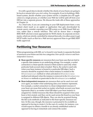 EJB Performance Optimizations              419


   It is still a good idea to decide whether the clients of your beans are going to
be local or remote before you start coding. For example, if you’re building a Web-
based system, decide whether your system will be a complete Java EE appli-
cation in a single process, or whether your Web tier will be split off from your
EJB tier into a separate process. We discuss the trade-offs of these approaches
in Chapter 16.
   As a final note, if you are connecting to your EJB deployment from a very
distant client (such as an applet or application that gets downloaded by
remote users), consider exposing your EJB system as an XML-based Web ser-
vice, rather than a remote interface. This will be slower than a straight
RMI/IIOP call, but is more appropriate for WAN clients. In corporate environ-
ments, which are strictly controlled by internal firewalls, it is often easier to get
HTTP traffic (such as that for a Web service) approved than to get RMI/IIOP
traffic approved.


Partitioning Your Resources
When programming with EJB, we’ve found it very handy to separate the kinds
of resources your beans use into two categories: bean-specific resources and bean-
independent resources.
  ■■   Bean-specific resources are resources that your bean uses that are tied to
       a specific data instance in an underlying storage. For example, a socket
       connection is a bean-specific resource if that socket is used only when
       particular bank account data is loaded. That is, the socket is used only
       when your bean instance is bound to a particular EJB object. Such a
       resource should be acquired when a bean instance is created in the
       @PostConstruct method or when activated in @PostActivate
       method and released when the instance is removed in the @PreDestory
       or @Remove methods or passivated in the @PrePassviate method.
  ■■   Bean-independent resources are resources that can be used over and
       over again, no matter what underlying data your instance represents.
       For example, a socket connection is a bean-independent resource if
       your bean can reuse that socket no matter what bank account your bean
       represents (that is, no matter what EJB object your bean instance is
       assigned to). Global resources like these should be acquired when your
       bean is first created, and they can be used across the board as your bean
       is assigned to different EJB objects. They can also be acquired during
       the life-cycle methods as indicated in the bean-specific resources sec-
       tion. In this case, though, the resource is presumed to be available as
       opposed to having to create it. In the case of a socket, for instance, you
       would expect to obtain a handle to an already established socket as
       opposed to having to instantiate and connect the socket.
 