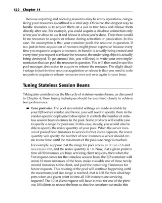420   Chapter 14


         Because acquiring and releasing resources may be costly operations, catego-
      rizing your resources as outlined is a vital step. Of course, the stingiest way to
      handle resources is to acquire them on a just-in-time basis and release them
      directly after use. For example, you could acquire a database connection only
      when you’re about to use it and release it when you’re done. Then there would
      be no resources to acquire or release during activation or passivation. In this
      case, the assumption is that your container pools the resource in question. If
      not, just-in-time acquisition of resource might prove expensive because every
      time you request to acquire a resource, its handle is actually being created and
      every time you request to release the resource, the underlying object is actually
      being destroyed. To get around this, you will need to write your own imple-
      mentation that can pool the resource in question. You will then need to use this
      pool manager abstraction to acquire or release the resource. The slight disad-
      vantage to just-in-time resource acquisition or release is that you need to code
      requests to acquire or release resources over and over again in your bean.


      Tuning Stateless Session Beans
      Taking into consideration the life cycle of stateless session beans, as discussed
      in Chapter 4, these tuning techniques should be examined closely to achieve
      best performance:
        ■■   Tune pool size. The pool size-related settings are made available by
             your EJB server vendor, and hence, you will need to specify them in the
             vendor-specific deployment descriptor. It controls the number of state-
             less session bean instances in the pool. Some products will enable you
             to specify a range for pool size. In this case, mostly, you would also be
             able to specify the resize quantity of your pool. When the server runs
             out of pooled bean instances to service further client requests, the resize
             quantity will specify the number of new instances a server should cre-
             ate at one time, until the maximum of the pool size range is reached.
             For example, suppose that the range for pool size is initial=50 and
             maximum=100, and the resize quantity is 10. Now, if at a given point in
             time all 50 instances are busy servicing client requests, then when the
             51st request comes for that stateless session bean, the EJB container will
             create 10 more instances of the bean, make available one of these newly
             created instances to the client, and pool the remaining 9 instances for
             future requests. This resizing of the pool will continue happening until
             the maximum pool size range is reached, that is 100. So then what hap-
             pens when at a given point in time all 100 instances are servicing
             requests? The 101st client request will have to wait for one of the previ-
             ous 100 clients to release the bean so that the container can make this
 