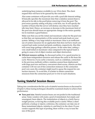 EJB Performance Optimizations            421


       underlying bean instance available to our 101st client. The client
       request thus will have to be queued by the container.
       Also some containers will provide you with a pool idle timeout setting.
       It basically specifies the maximum time that a stateless session bean is
       allowed to be idle in the pool before removing it from the pool. The
       pool resize quantity setting will play a role here, too. It will specify the
       number of beans that the server will destroy once they have reached
       idle time limit. Hence, an increase or decrease in the maximum limit of
       the pool size should mean an appropriate change in the resize quantity
       too to maintain a good balance.
       Make sure that you set the initial and maximum values for the pool size
       so that they are representative of the normal and peak loads on your
       system. Setting a very large initial or maximum value is an inefficient
       use of system resources for an application that does not have much con-
       current load under normal and peak conditions, respectively. Also this
       will cause large garbage collection pauses. At the same time, setting a
       very small initial or maximum value compared to the typical loads is
       going to cause a lot of object creation and object destruction.
  ■■   Efficient resource caching. As discussed earlier, it is a good practice to
       cache bean-independent resources and release the cache in the bean life
       cycle. However, if you cache a resource, such as a database, connection
       in the previous methods within a stateless session bean deployment
       with large pool size and heavy concurrent client access, chances are that
       container will run out of free connection instances in the connection
       pool very soon; the container might need to queue the request for con-
       nection resource. To avoid this, it is better to obtain connection
       resources from the connection pool just-in-time in such situations.



Tuning Stateful Session Beans
Taking into consideration the life cycle of stateful session beans as discussed in
Chapter 4, these tuning techniques should be examined closely to achieve best
performance:
  ■■   Tune pool size. Stateful session beans are not pooled in the traditional
       sense. Some vendors will create a pool of instantiated, but empty and
       unassigned, bean objects. The instantiation of objects is a fairly heavy-
       weight process, so having this available pool is useful. When a client
       performs a lookup or injects a reference, the container can take one of
       these instantiated objects, initialize it, and bind it to the client. If your
       vendor supports this type of pooling, there will be a way to tune the
       size of this pool.
 