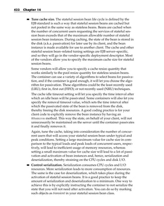 422   Chapter 14

        ■■   Tune cache size. The stateful session bean life cycle is defined by the
             EJB standard is such a way that stateful session beans are cached but
             not pooled in the same way as stateless beans. Beans are cached when
             the number of concurrent users requesting the services of stateful ses-
             sion bean exceeds that of the maximum allowable number of stateful
             session bean instances. During caching, the state of the bean is stored in
             the disk (a.k.a. passivation) for later use by its client, and the bean
             instance is made available for use to another client. The cache and other
             stateful session bean–related tuning settings are EJB server–specific,
             and so they will go in the vendor-specific deployment descriptor. Most
             of the vendors allow you to specify the maximum cache size for stateful
             session beans.
             Some vendors will allow you to specify a cache resize quantity that
             works similarly to the pool resize quantity for stateless session beans.
             The container can use a variety of algorithms to select beans for passiva-
             tion, and if the container is good enough, it will let you choose the algo-
             rithm for passivation. These algorithms could be the least recently used
             (LRU); first in, first out (FIFO); or not recently used (NRU) techniques.
             The cache idle timeout setting will let you specify the time interval after
             which an idle bean will be passivated. Some containers will also let you
             specify the removal timeout value, which sets the time interval after
             which the passivated state of the bean is removed from the disk,
             thereby freeing the disk resources. A good coding practice is for your
             client code to explicitly remove the bean instance by having an
             @Remove method. This way the state, on behalf of your client, will not
             unnecessarily be maintained on the server until the container passivates
             it and finally removes it.
             Again, tune the cache, taking into consideration the number of concur-
             rent users that will access your stateful session bean under typical and
             peak conditions. Setting a large maximum value for cache size in com-
             parison to the typical loads and peak loads of concurrent users, respec-
             tively, will lead to inefficient usage of memory resources, whereas
             setting a small maximum value for cache size will lead to a lot of passi-
             vation and activation of bean instances and, hence, serialization and
             deserialization, thereby straining on the CPU cycles and disk I/O.
        ■■   Control serialization. Serialization consumes CPU cycles and I/O
             resources. More serialization leads to more consumption of resources.
             The same is the case for deserialization, which takes place during the
             activation of stateful session beans. It is a good practice to keep the
             amount of serialization and deserialization to a minimum. One way to
             achieve this is by explicitly instructing the container to not serialize the
             state that you will not need after activation. You can do so by marking
             such objects as transient in your stateful session bean class.
 