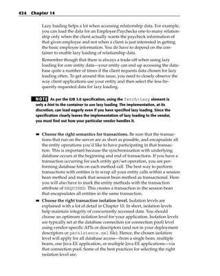 424   Chapter 14


             Lazy loading helps a lot when accessing relationship data. For example,
             you can load the data for an Employee:Paychecks one-to-many relation-
             ship only when the client actually wants the paycheck information of
             that given employee and not when a client is just interested in getting
             the basic employee information. You do have to depend on the con-
             tainer to enable lazy loading of relationship data.
             Remember though that there is always a trade-off when using lazy
             loading for core entity data—your entity can end up accessing the data-
             base quite a number of times if the client requests data chosen for lazy
             loading often. To get around this issue, you need to closely observe the
             way client applications use your entity and then select the less fre-
             quently requested data for lazy loading.

       N OT E As per the EJB 3.0 specification, using the fetch=lazy element is
       only a hint to the container to use lazy loading. The implementation, at its
       discretion, can load eagerly even if you have specified lazy loading. Since the
       specification clearly leaves the implementation of lazy loading to the vendor,
       you must find out how your particular vendor handles it.


        ■■   Choose the right semantics for transactions. Be sure that the transac-
             tions that run on the server are as short as possible, and encapsulate all
             the entity operations you’d like to have participating in that transac-
             tion. This is important because the synchronization with underlying
             database occurs at the beginning and end of transactions. If you have a
             transaction occurring for each entity get/set operation, you are per-
             forming database hits on each method call. The best way to perform
             transactions with entities is to wrap all your entity calls within a session
             bean method and mark that session bean method as transactional. Here
             you will also have to mark the entity methods with the transaction
             attribute of REQUIRED. This creates a transaction in the session bean
             that encapsulates all entities in the same transaction.
        ■■   Choose the right transaction isolation level. Isolation levels are
             explained with a lot of detail in Chapter 10. In short, isolation levels
             help maintain integrity of concurrently accessed data. You should
             choose an optimum isolation level for your application. Isolation levels
             are typically set at the database connection (or connection pool) level
             using vendor-specific APIs or descriptors (and not in your deployment
             descriptors or persistence.xml file). Hence, the chosen isolation
             level will apply for all database access—from a single bean, multiple
             beans, one Java EE application, or multiple Java EE applications—via
             that connection pool. Some of the best practices for selecting the right
             isolation level are:
 