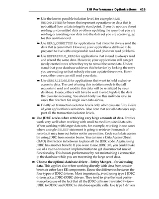 EJB Performance Optimizations           425

     ■■   Use the lowest possible isolation level, for example READ_
          UNCOMMITTED for beans that represent operations on data that is
          not critical from a data integrity standpoint. If you do not care about
          reading uncommitted data or others updating the rows that you are
          reading or inserting new data into the data set you are accessing, go
          for this isolation level.
     ■■   Use READ_COMMITTED for applications that intend to always read the
          data that is committed. However, your applications still have to be
          prepared to live with unrepeatable read and phantom read problems.
     ■■   Use REPEATABLE_READ for applications that intend to always read
          and reread the same data. However, your applications still can get
          newly created rows when they try to reread the same data. Under-
          stand that your database achieves this behavior by locking the rows
          you are reading so that nobody else can update these rows. How-
          ever, other users can still read your data.
     ■■   Use SERIALIZABLE for applications that want to hold exclusive
          access to data. The cost of using this isolation mode is that all
          requests to read and modify this data will be serialized by your
          database. Hence, others will have to wait to read/update the data
          that you are accessing. You should only use this isolation level in
          cases that warrant for single user data access.
     ■■   Finally set transaction isolation levels only when you are fully aware
          of your application’s semantics. Also note that not all databases sup-
          port all the transaction isolation levels.
■■   Use JDBC access when retrieving very large amounts of data. Entities
     work very well when working with small to medium-sized data sets.
     When working with larger data sets, for example, working in use cases
     where a single SELECT statement is going to retrieve thousands of
     records, it may turn out better not to use entities. Code such data access
     by using JDBC from session beans. You can use a Data Access Object
     (DAO) abstraction in between to place all the JDBC code. Again, using
     JDBC has another benefit. If you were to use JDBC 3.0, you could make
     use of a CachedRowSet implementation to get disconnected rowset
     functionality. This boosts performance by not maintaining a connection
     to the database while you are traversing the large set of data.
■■   Choose the optimal database driver—Entity Manger—for accessing
     data. This applies also when working directly with data from session
     beans or other Java EE components. Know the differences between the
     four types of JDBC drivers. Most importantly, avoid using type 1 JDBC
     drivers a.k.a. JDBC-ODBC drivers. They tend to give the least perfor-
     mance because of the fact that all the JDBC calls are translated twice—
     JDBC to ODBC and ODBC to database-specific calls. Use type 1 drivers
 