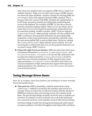 426   Chapter 14


             only when your database does not support a JDBC driver, which is an
             unlikely situation. Today, you can find various types of JDBC drivers
             for almost all major databases. Another criterion for selecting JDBC dri-
             ver is to get a driver that supports the latest JDBC standard. This is
             because with each version of the JDBC standard, the sophistication of
             its SPI keeps increasing, thereby providing better performing data
             access to the database. For example, all JDBC 2.0 and above drivers
             provide connection pooling support. Hence, if you are using a driver
             earlier than 2.0 you will not gain the performance enhancement due
             to connection pooling. Another example—JDBC 3.0 driver supports
             PreparedStatement object pooling. Anybody who has worked with
             JDBC would know that prepared statements are precompiled SQL
             statements, so they boost performance dramatically, especially when
             the same precompiled SQL is used multiple times. However, creating
             the PreparedStatement object imposes some overhead. To avoid
             incurring this overhead each time you use the prepared statement, you
             can pool it using a JDBC 3.0 driver.
        ■■   Choose the right Statement interface. JDBC provides three main types
             of statement abstractions: Statement, PreparedStatement, and
             CallableStatement. Statement is to execute SQL statements with
             no input and output parameters. PreparedStatement should be
             used when you want precompilation of SQL statement that accept
             input parameters. CallableStatement should be used when you
             need precompilation of SQL statements that support both input and
             output parameters. You should use CallableStatement for most of
             your stored procedures.



      Tuning Message-Driven Beans
      Now let us examine some best practices and techniques to boost message-
      driven bean performance:
        ■■   Tune pool size. MDB is essentially a stateless session bean whose
             onMessage() method is invoked by the container upon arrival of a
             message. Hence, to reduce the overhead of creation (and the release) of
             MDB bean instances upon each message arrival, the container pools
             them. The pool tuning settings are pretty much the same as stateless ses-
             sion bean. A container can let you specify one or all of the initial pool
             size, maximum pool size, resize quantity, and pool idle timeout settings.
             Use these settings to match the message-processing loads under typical
             and peak conditions. For better throughput under high-traffic conditions,
 