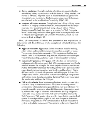 Overview      13

  ■■   Access a database. Examples include submitting an order for books,
       transferring money between two bank accounts, or calling a stored pro-
       cedure to retrieve a helpdesk ticket in a customer service application.
       Enterprise beans can achieve database access using many techniques,
       one of which is the Java Database Connectivity (JDBC) API.
  ■■   Integrate with other systems. Examples include calling a highly trans-
       actional CICS legacy system written in C that computes the risk expo-
       sure for a new insurance customer, using a legacy VSAM (Virtual
       Storage Access Method) data store, or accessing SAP R/3. Enterprise
       beans can be integrated with other applications in multiple ways, one
       of which is through the Java EE Connector Architecture, which we will
       cover in detail in Chapter 15.
   Thus, EJB components sit behind the presentation tier applications or
components and do all the hard work. Examples of EJB clients include the
following:
  ■■   Application clients. Application clients execute on a user’s desktop,
       either within an Internet browser environment as an applet or alone.
       They connect through the network to EJB components that live on a
       server. These EJB components may perform any of the tasks listed pre-
       viously (business logic, database logic, or accessing other systems).
  ■■   Dynamically generated Web pages. Web sites that are transactional
       and personalized in nature need their Web pages generated specifically
       for each request. For example, the home page for Amazon.com is com-
       pletely different for each user, depending on the user’s personal prefer-
       ences. Core technologies such as Java Servlets and Java Server Pages
       (JSP) are used to dynamically generate such Web pages. Both servlets
       and JSPs live within a Web server and can connect to EJB components
       for business logic, thereby generating dynamic Web pages based upon
       the results returned from the EJB layer.
  ■■   Web service clients. Some business applications require no user inter-
       face at all. They exist to interconnect with other business partners’
       applications, which in turn may provide their own user interface. For
       example, consider a scenario where Dell Computer Corporation needs
       to procure Intel chips to assemble and distribute desktop computers.
       Here, Intel could expose an Order Parts Web service that enables the
       Dell Procurement Web service client to order chips. In this case, the Intel
       system does not provide a graphical user interface per se, but rather
       provides a programmatic Web service interface that can be used by a
       system instead of a human user. This scenario is shown in Figure 1.3.
 