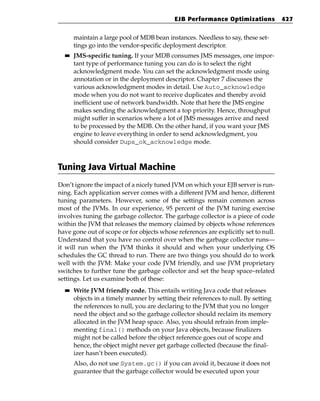 EJB Performance Optimizations            427


       maintain a large pool of MDB bean instances. Needless to say, these set-
       tings go into the vendor-specific deployment descriptor.
  ■■   JMS-specific tuning. If your MDB consumes JMS messages, one impor-
       tant type of performance tuning you can do is to select the right
       acknowledgment mode. You can set the acknowledgment mode using
       annotation or in the deployment descriptor. Chapter 7 discusses the
       various acknowledgment modes in detail. Use Auto_acknowledge
       mode when you do not want to receive duplicates and thereby avoid
       inefficient use of network bandwidth. Note that here the JMS engine
       makes sending the acknowledgment a top priority. Hence, throughput
       might suffer in scenarios where a lot of JMS messages arrive and need
       to be processed by the MDB. On the other hand, if you want your JMS
       engine to leave everything in order to send acknowledgment, you
       should consider Dups_ok_acknowledge mode.



Tuning Java Virtual Machine
Don’t ignore the impact of a nicely tuned JVM on which your EJB server is run-
ning. Each application server comes with a different JVM and hence, different
tuning parameters. However, some of the settings remain common across
most of the JVMs. In our experience, 95 percent of the JVM tuning exercise
involves tuning the garbage collector. The garbage collector is a piece of code
within the JVM that releases the memory claimed by objects whose references
have gone out of scope or for objects whose references are explicitly set to null.
Understand that you have no control over when the garbage collector runs—
it will run when the JVM thinks it should and when your underlying OS
schedules the GC thread to run. There are two things you should do to work
well with the JVM: Make your code JVM friendly, and use JVM proprietary
switches to further tune the garbage collector and set the heap space–related
settings. Let us examine both of these:
  ■■   Write JVM friendly code. This entails writing Java code that releases
       objects in a timely manner by setting their references to null. By setting
       the references to null, you are declaring to the JVM that you no longer
       need the object and so the garbage collector should reclaim its memory
       allocated in the JVM heap space. Also, you should refrain from imple-
       menting final() methods on your Java objects, because finalizers
       might not be called before the object reference goes out of scope and
       hence, the object might never get garbage collected (because the final-
       izer hasn’t been executed).
       Also, do not use System.gc() if you can avoid it, because it does not
       guarantee that the garbage collector would be executed upon your
 