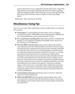 EJB Performance Optimizations           429


       pauses, albeit short, in your application. On the other hand, a large JVM
       heap will not cause frequent garbage collection but whenever garbage
       collection happens it takes a good while for it to scour through the large
       heap space and reclaim the memory, thereby introducing a longer
       pause.
  Bottom line—thou must know thy JVM!


Miscellaneous Tuning Tips
Now let us see some other miscellaneous tips to further help your optimiza-
tion exercises:
  ■■   Send output to a good logging/tracing system, such as a logging
       message-driven bean. This enables you to understand the methods that
       are causing bottlenecks, such as repeated loads or stores.
  ■■   Use a performance-profiling tool, OptimizeIt or JProbe, to identify bot-
       tlenecks. If your program is hanging on the JDBC driver, chances are
       the database is your bottleneck.
  ■■   Tune the JDBC connection pool using various options provided by
       your persistence provider. Most persistence providers will let you spec-
       ify initial pool size, maximum pool size, pool resize quantity, maximum
       wait time the caller will have to wait before getting a connection time-
       out, idle timeout period, transaction isolation level, and so on. A larger
       connection pool will provide more connections to fulfill requests
       although it would consume more resources in the persistence provider
       and also on the database server. On the other hand, a smaller connec-
       tion pool will provide a fewer number of connections to fulfill requests,
       but it also consumes fewer resources on database and EJB servers. Also
       some EJB servers can enable you to specify a connection validation
       option, which, if set to true, essentially checks whether the connection
       instance is a valid instance, at the time of the request. Remember that
       setting this option to true will add some latency during the initial con-
       nection establishment.
  ■■   Avoid putting unnecessary directories in the CLASSPATH. This will
       improve the class-loading time.
  ■■   Utilize the RMI-IIOP protocol specific–tuning settings. Also, many
       servers provide a means to tune the thread pool of server. You can use
       these settings to have better control on the overall number of threads in
       your EJB server.
 