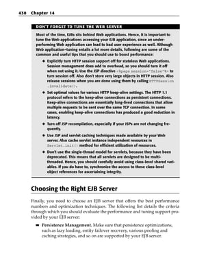 430   Chapter 14


        DON’T FORGET TO TUNE THE WEB SERVER

        Most of the time, EJBs sits behind Web applications. Hence, it is important to
        tune the Web applications accessing your EJB application, since an under-
        performing Web application can lead to bad user experience as well. Although
        Web application–tuning entails a lot more details, following are some of the
        common and useful tips that you should use to boost performance:
             ◆ Explicitly turn HTTP session support off for stateless Web applications.
               Session management does add to overhead, so you should turn it off
               when not using it. Use the JSP directive <%page session=”false”%> to
               turn session off. Also don’t store very large objects in HTTP session. Also
               release sessions when you are done using them by calling HTTPSession
               .invalidate().
             ◆ Set optimal values for various HTTP keep-alive settings. The HTTP 1.1
               protocol refers to the keep-alive connections as persistent connections.
               Keep-alive connections are essentially long-lived connections that allow
               multiple requests to be sent over the same TCP connection. In some
               cases, enabling keep-alive connections has produced a good reduction in
               latency.
             ◆ Turn off JSP recompilation, especially if your JSPs are not changing fre-
               quently.
             ◆ Use JSP and servlet caching techniques made available by your Web
               server. Also cache servlet instance independent resources in
               Servlet.init() method for efficient utilization of resources.
             ◆ Don’t use the single-thread model for servlets, because they have been
               deprecated. This means that all servlets are designed to be multi-
               threaded. Hence, you should carefully avoid using class-level shared vari-
               ables. If you do have to, synchronize the access to these class-level
               object references for ascertaining integrity.



      Choosing the Right EJB Server
      Finally, you need to choose an EJB server that offers the best performance
      numbers and optimization techniques. The following list details the criteria
      through which you should evaluate the performance and tuning support pro-
      vided by your EJB server:
        ■■   Persistence Management. Make sure that persistence optimizations,
             such as lazy loading, entity failover recovery, various pooling and
             caching strategies, and so on are supported by your EJB server.
 