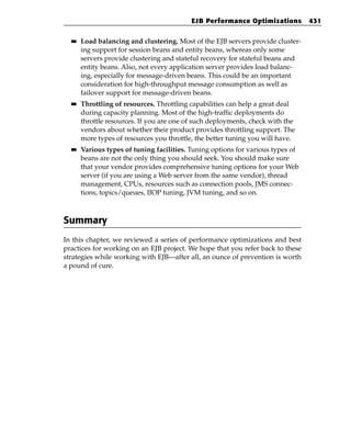 EJB Performance Optimizations         431

  ■■   Load balancing and clustering. Most of the EJB servers provide cluster-
       ing support for session beans and entity beans, whereas only some
       servers provide clustering and stateful recovery for stateful beans and
       entity beans. Also, not every application server provides load balanc-
       ing, especially for message-driven beans. This could be an important
       consideration for high-throughput message consumption as well as
       failover support for message-driven beans.
  ■■   Throttling of resources. Throttling capabilities can help a great deal
       during capacity planning. Most of the high-traffic deployments do
       throttle resources. If you are one of such deployments, check with the
       vendors about whether their product provides throttling support. The
       more types of resources you throttle, the better tuning you will have.
  ■■   Various types of tuning facilities. Tuning options for various types of
       beans are not the only thing you should seek. You should make sure
       that your vendor provides comprehensive tuning options for your Web
       server (if you are using a Web server from the same vendor), thread
       management, CPUs, resources such as connection pools, JMS connec-
       tions, topics/queues, IIOP tuning, JVM tuning, and so on.



Summary
In this chapter, we reviewed a series of performance optimizations and best
practices for working on an EJB project. We hope that you refer back to these
strategies while working with EJB—after all, an ounce of prevention is worth
a pound of cure.
 