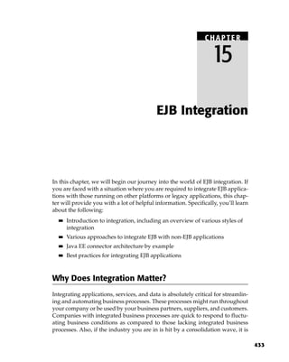 CHAPTER

                                                                  15

                                           EJB Integration




In this chapter, we will begin our journey into the world of EJB integration. If
you are faced with a situation where you are required to integrate EJB applica-
tions with those running on other platforms or legacy applications, this chap-
ter will provide you with a lot of helpful information. Specifically, you’ll learn
about the following:
  ■■   Introduction to integration, including an overview of various styles of
       integration
  ■■   Various approaches to integrate EJB with non-EJB applications
  ■■   Java EE connector architecture by example
  ■■   Best practices for integrating EJB applications



Why Does Integration Matter?
Integrating applications, services, and data is absolutely critical for streamlin-
ing and automating business processes. These processes might run throughout
your company or be used by your business partners, suppliers, and customers.
Companies with integrated business processes are quick to respond to fluctu-
ating business conditions as compared to those lacking integrated business
processes. Also, if the industry you are in is hit by a consolidation wave, it is

                                                                                     433
 
