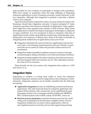 434   Chapter 15


      quite possible for your company to participate in mergers and acquisitions.
      With every merger or acquisition comes the huge challenge of integrating
      enterprise applications as part of business processes, mostly electronic, of the
      two companies. Although, this integration is gradual, it provides a definite
      value to your company.
         Apart from the business imperatives, there are many technical reasons why
      businesses should take integration seriously. A typical enterprise IT today
      comprises anywhere from dozens to hundreds of applications. These applica-
      tions might have been acquired from outside or built in-house. Many times
      these applications would be developed using legacy technologies or deployed
      on legacy platforms. It is not uncommon to find an enterprise with silos of
      applications mostly written using different architectures and potentially main-
      taining their own instances of domain data. Some of the clear-cut benefits of
      integrating these isolated silos of applications across your IT are:
        ■■   Integration eliminates the need to build new applications and services
             every time a new business requirement has to be met. Thereby, it maxi-
             mizes the use of current IT assets and provides a better return on IT
             investments.
        ■■   Integration makes it possible to optimize resources in terms of storage
             and processing by taking redundancy out of data and business functions.
        ■■   Integration brings together the entire enterprise from back-end transac-
             tion processing to front-end customer service. This ultimately increases
             the value of IT to a business.
        These benefits are the core reasons why integration does matter to a CIO
      and, hence, to us.


      Integration Styles
      Depending on whether it is being done within or across the enterprise
      boundary, integration solutions can be categorized as intra-enterprise or inter-
      enterprise. Integration solutions can be further classified into the following
      two groups:
        ■■   Application integration focuses on establishing connectivity between
             applications. This style forms the basis for enterprise application inte-
             gration (EAI) solutions. This connectivity can be established through
             messaging systems such as message-oriented middleware (MOM) or
             RPC communications such as IIOP, sockets, SOAP RPC, and so on.
        ■■   Business process integration automates business processes by coordi-
             nating and controlling activities that span multiple systems. Process
             integration middleware can reuse various applications, which in
             turn implement process activities and can also support long-running
 