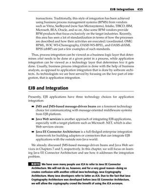 EJB Integration      435


       transactions. Traditionally, this style of integration has been achieved
       using business process management systems (BPMS) from vendors
       such as Vitria, SeeBeyond (now Sun Microsystems), Intalio, TIBCO, IBM,
       Microsoft, BEA, Oracle, and so on. Also some BPM vendors provide
       BPM products that focus exclusively on the target industries. Recently,
       this area has seen a lot of standardization in terms of how the processes
       are described and how their activities are executed/coordinated. OMG
       BPML, W3C WS-Choreography, OASIS WS-BPEL, and OASIS ebXML
       BPSS (ebBP) are just a few examples of such standards.
   Thus, process integration can be viewed as a business logic layer that deter-
mines what needs to be done at a given point in a process, while application
integration can be viewed as a technology layer that determines how it gets
done. Usually, business process integration is done with the help of business
analysts, as opposed to application integration that is done by software archi-
tects. As technologists we are best served by focusing on the how part of inte-
gration, that is application integration.


EJB and Integration
Presently, EJB applications have three technology choices for application
integration:
  ■■   JMS and JMS-based message-driven beans are a foremost technology
       choice for communicating with message-oriented middleware systems
       from EJB platform.
  ■■   Java Web services is another approach of integrating EJB applications,
       especially with a target platform such as Microsoft .NET, which is also
       Web services–aware.
  ■■   Java EE Connector Architecture is a full-fledged enterprise integration
       framework for building adapters or connectors that can integrate EJB
       applications with the outside non-Java world.
  We already discussed JMS-based message-driven beans and Java Web ser-
vices in Chapters 7 and 5, respectively. In this chapter, we will focus on learn-
ing Java EE Connector Architecture and see how it addresses the integration
problem.

  N OT E We have seen many people use JCA to refer to Java EE Connector
  Architecture. We will not do so, however, and for a very good reason—doing so
  creates confusion with another critical Java technology, Java Cryptography
  Architecture. Many Java developers refer to latter as JCA. Due to the fact that Java
  Cryptography Architecture was developed before Java EE Connector Architecture,
  we will allow the cryptography crowd the benefit of using the JCA acronym.
 