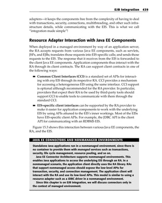 EJB Integration    439


adapters—it keeps the components free from the complexity of having to deal
with transactions, security, connections, multithreading, and other such infra-
structure details, while communicating with the EIS. This is what we call
“integration made simple”!


Resource Adapter Interaction with Java EE Components
When deployed in a managed environment by way of an application server,
the RA accepts requests from various Java EE components, such as servlets,
JSPs, and EJBs; translates those requests into EIS-specific calls; and sends those
requests to the EIS. The response that it receives from the EIS is forwarded to
the client Java EE components. Application components thus interact with the
RA through its client contracts. The RA can support client contracts in one of
the following ways:
  ■■   Common Client Interfaces (CCI) is a standard set of APIs for interact-
       ing with any EIS through its respective RA. CCI provides a mechanism
       for accessing a heterogeneous EIS using the same interface. CCI support
       is optional although recommended for the RA provider. In particular,
       providers that expect their RA to be used by third-party tools should
       support CCI to enable tools to communicate with them through the
       standard CCI.
  ■■   EIS-specific client interfaces can be supported by the RA provider to
       make it easier for application components to work with the underlying
       EIS by using APIs attuned to the EIS’s inner workings. Most of the EISs
       have EIS-specific client APIs. For example, the JDBC API is the client
       API for communicating with an RDBMS EIS.
 Figure 15.3 shows this interaction between various Java EE components, the
RA, and the EIS.

  JAVA EE CONNECTORS AND NONMANAGED ENVIRONMENTS

  Standalone Java applications run in a nonmanaged environment, since there is
  no container to provide them with managed services such as transactions,
  security, life cycle management, resource pooling, and so on.
     Java EE Connector Architecture supports nonmanaged environments. This
  enables Java applications to access the underlying EIS through an RA. In a
  nonmanaged scenario, the application client directly uses the RA library. RAs
  that support nonmanaged access should expose the low-level APIs for
  transaction, security, and connection management. The application client will
  interact with the RA and use its low-level APIs. This model is similar to using a
  resource adapter such as a JDBC driver in a nonmanaged environment.
     Since this chapter is on EJB integration, we will discuss connectors only in
  the context of managed environment.
 