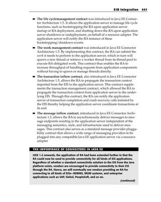 EJB Integration     441

■■   The life cyclemanagement contract was introduced in Java EE Connec-
     tor Architecture 1.5. It allows the application server to manage life cycle
     functions, such as bootstrapping the RA upon application server
     startup or RA deployment, and shutting down the RA upon application
     server shutdown or undeployment, on behalf of a resource adapter. The
     application server will notify the RA instance of these
     bootstrapping/shutdown events.
■■   The work management contract was introduced in Java EE Connector
     Architecture 1.5. By implementing this contract, the RA can submit the
     work it needs to perform to the application server, which in turn will
     spawn a new thread or retrieve a worker thread from its thread pool to
     execute RA-delegated work. This contract thus enables the RA to
     increase throughput of handling requests from application components
     without having to spawn or manage threads directly.
■■   The transaction inflow contract, also introduced in Java EE Connector
     Architecture 1.5, allows the RA to propagate the transaction context
     imported from the EIS to the application server. This contract supple-
     ments the transaction management contract, which allowed the RA to
     propagate the transaction context from application server to the under-
     lying EIS. Through this contract, the RA can notify the application
     server of transaction completion and crash recovery calls initiated by
     the EIS thereby helping the application server coordinate transactions at
     its end.
■■   The message inflow contract, introduced in Java EE Connector Archi-
     tecture 1.5, allows the RA to asynchronously deliver messages to mes-
     sage endpoints residing in the application server independent of the
     messaging semantics, style, and infrastructure used to deliver mes-
     sages. This contract also serves as a standard message provider plugga-
     bility contract that allows a wide range of messaging providers to be
     plugged into any compatible Java EE application server via a resource
     adapter.

THE IMPORTANCE OF CONNECTORS IN JAVA EE

J2EE 1.4 onwards, the application of RA had been extended further in that the
RA could now be used to provide connectivity for all kinds of EIS applications.
Regardless of whether a standard connectivity solution to the EIS from the Java
platform exists, vendors are encouraged to provide connectivity to their EIS
through the RA. Hence, we will eventually see vendors providing an RA for
connecting to all kinds of EISs—RDBMS, MOM systems, and enterprise
applications such as SAP, Siebel, PeopleSoft, and so on.
                                                                     (continued)
 