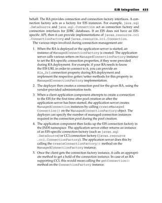 EJB Integration      455


behalf. The RA provides connection and connection factory interfaces. A con-
nection factory acts as a factory for EIS instances. For example, java.sql
.DataSource and java.sql.Connection act as connection factory and
connection interfaces for JDBC databases. If an EIS does not have an EIS-
specific API, then it can provide implementations of javax.resource.cci
.ConnectionFactory and javax.resource.cci.Connection.
  The various steps involved during connection management are:
  1. When the RA is deployed or the application server is started, an
     instance of ManagedConnectionFactory is created. The application
     server calls various setters on ManagedConnectionFactory instance
     to set the RA-specific connection properties, if they were provided
     during RA deployment. For example, if your RA needs to know
     the EIS URL in order to connect to it, you can provide an
     Eis_Url connection property during RA deployment and
     implement the respective getter/setter methods for this property in
     ManagedConnectionFactory implementation.
  2. The deployer then creates a connection pool for the given RA, using the
     vendor-provided administration tools.
  3. When a client application component attempts to create a connection
     to the EIS for the first time after pool creation or after the
     application server has been started, the application server creates
     ManagedConnection instances by calling createManaged
     Connection() on the ManagedConnectionFactory object. The
     deployer can specify the number of managed connection instances
     required in the connection pool during the pool creation.
  4. The application component then looks up the EIS connection factory in
     the JNDI namespace. The application server either returns an instance
     of an EIS-specific connection factory (such as javax.sql
     .DataSource) or CCI connection factory (javax.resource
     .cci.ConnectionFactory). The application server does this by
     calling the createConnectionFactory() method on the
     ManagedConnectionFactory instance.
  5. Once the client gets the connection factory instance, it calls an appropri-
     ate method to get a hold of the connection instance. In case of an RA
     supporting CCI, this would mean calling the getConnection()
     method on the ConnectionFactory instance.
 