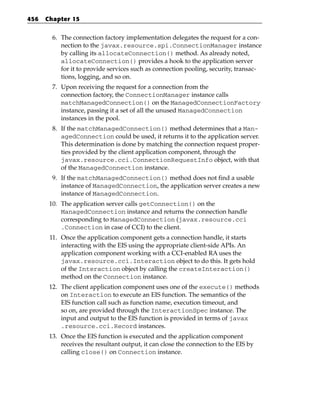 456   Chapter 15


        6. The connection factory implementation delegates the request for a con-
           nection to the javax.resource.spi.ConnectionManager instance
           by calling its allocateConnection() method. As already noted,
           allocateConnection() provides a hook to the application server
           for it to provide services such as connection pooling, security, transac-
           tions, logging, and so on.
        7. Upon receiving the request for a connection from the
           connection factory, the ConnectionManager instance calls
           matchManagedConnection() on the ManagedConnectionFactory
           instance, passing it a set of all the unused ManagedConnection
           instances in the pool.
        8. If the matchManagedConnection() method determines that a Man-
           agedConnection could be used, it returns it to the application server.
           This determination is done by matching the connection request proper-
           ties provided by the client application component, through the
           javax.resource.cci.ConnectionRequestInfo object, with that
           of the ManagedConnection instance.
        9. If the matchManagedConnection() method does not find a usable
           instance of ManagedConnection, the application server creates a new
           instance of ManagedConnection.
       10. The application server calls getConnection() on the
           ManagedConnection instance and returns the connection handle
           corresponding to ManagedConnection (javax.resource.cci
           .Connection in case of CCI) to the client.
       11. Once the application component gets a connection handle, it starts
           interacting with the EIS using the appropriate client-side APIs. An
           application component working with a CCI-enabled RA uses the
           javax.resource.cci.Interaction object to do this. It gets hold
           of the Interaction object by calling the createInteraction()
           method on the Connection instance.
       12. The client application component uses one of the execute() methods
           on Interaction to execute an EIS function. The semantics of the
           EIS function call such as function name, execution timeout, and
           so on, are provided through the InteractionSpec instance. The
           input and output to the EIS function is provided in terms of javax
           .resource.cci.Record instances.
       13. Once the EIS function is executed and the application component
           receives the resultant output, it can close the connection to the EIS by
           calling close() on Connection instance.
 