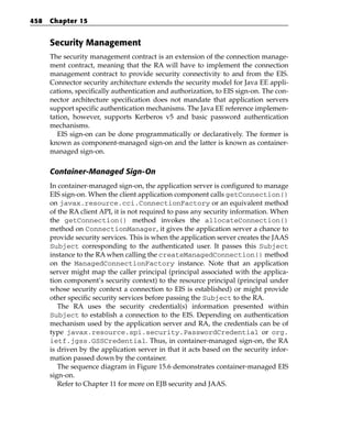 458   Chapter 15


      Security Management
      The security management contract is an extension of the connection manage-
      ment contract, meaning that the RA will have to implement the connection
      management contract to provide security connectivity to and from the EIS.
      Connector security architecture extends the security model for Java EE appli-
      cations, specifically authentication and authorization, to EIS sign-on. The con-
      nector architecture specification does not mandate that application servers
      support specific authentication mechanisms. The Java EE reference implemen-
      tation, however, supports Kerberos v5 and basic password authentication
      mechanisms.
         EIS sign-on can be done programmatically or declaratively. The former is
      known as component-managed sign-on and the latter is known as container-
      managed sign-on.

      Container-Managed Sign-On
      In container-managed sign-on, the application server is configured to manage
      EIS sign-on. When the client application component calls getConnection()
      on javax.resource.cci.ConnectionFactory or an equivalent method
      of the RA client API, it is not required to pass any security information. When
      the getConnection() method invokes the allocateConnection()
      method on ConnectionManager, it gives the application server a chance to
      provide security services. This is when the application server creates the JAAS
      Subject corresponding to the authenticated user. It passes this Subject
      instance to the RA when calling the createManagedConnection() method
      on the ManagedConnectionFactory instance. Note that an application
      server might map the caller principal (principal associated with the applica-
      tion component’s security context) to the resource principal (principal under
      whose security context a connection to EIS is established) or might provide
      other specific security services before passing the Subject to the RA.
         The RA uses the security credential(s) information presented within
      Subject to establish a connection to the EIS. Depending on authentication
      mechanism used by the application server and RA, the credentials can be of
      type javax.resource.spi.security.PasswordCredential or org.
      ietf.jgss.GSSCredential. Thus, in container-managed sign-on, the RA
      is driven by the application server in that it acts based on the security infor-
      mation passed down by the container.
         The sequence diagram in Figure 15.6 demonstrates container-managed EIS
      sign-on.
         Refer to Chapter 11 for more on EJB security and JAAS.
 