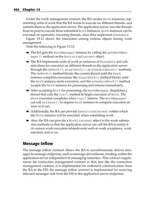 464   Chapter 15


         Under the work management contract, the RA creates Work instances, rep-
      resenting units of work that the RA wants to execute on different threads, and
      submits them to the application server. The application server uses the threads
      from its pool to execute these submitted Work instances. Work instances can be
      executed on separately executing threads, since they implement Runnable.
         Figure 15.12 shows the interaction among various objects during work
      management.
         Note the following in Figure 15.12:
        ■■   The RA gets the WorkManager instance by calling the getWorkMan-
             ager() method on the BootstrapContext object.
        ■■   The RA implements units of work as instances of Runnable and sub-
             mits them for execution on different threads to the application server
             through the doWork(), startWork(), or scheduleWork() methods.
             The doWork() method blocks the current thread until the Work
             instance completes execution; the startWork() method blocks until
             the Work instance starts execution, and the scheduleWork() method
             accepts the Work instance for processing and returns immediately.
        ■■   After accepting Work for processing, the WorkManager dispatches a
             thread that calls the run() method to begin execution of Work. The
             Work execution completes when run() returns. The WorkManager
             can call release() to request Work instance to complete execution as
             soon as it can.
        ■■   Additionally, the RA can provide ExecutionContext within which
             the Work instance will be executed, when submitting work.
        ■■   Also, the RA can provide a WorkListener object to the work submis-
             sion methods so that the application server can call the RA to notify it
             of various work execution relatedevents such as work acceptance, work
             rejection, and so on.


      Message Inflow
      The message inflow contract allows the RA to asynchronously deliver mes-
      sages to message endpoints, such as message-drivenbeans, residing within the
      application server independent of messaging semantics. This contract supple-
      ments the connection management contract in that, just like the connection
      management contract, it is implemented for outbound communication from
      the RA to the EIS; the message inflow contract is implemented for receiving
      inbound messages sent from the EIS to the application server endpoints.
 