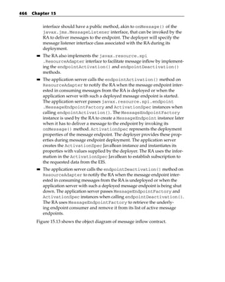 466   Chapter 15


             interface should have a public method, akin to onMessage() of the
             javax.jms.MessageListener interface, that can be invoked by the
             RA to deliver messages to the endpoint. The deployer will specify the
             message listener interface class associated with the RA during its
             deployment.
        ■■   The RA also implements the javax.resource.spi
             .ResourceAdapter interface to facilitate message inflow by implement-
             ing the endpointActivation() and endpointDeactivation()
             methods.
        ■■   The application server calls the endpointActivation() method on
             ResourceAdapter to notify the RA when the message endpoint inter-
             ested in consuming messages from the RA is deployed or when the
             application server with such a deployed message endpoint is started.
             The application server passes javax.resource.spi.endpoint
             .MessageEndpointFactory and ActivationSpec instances when
             calling endpointActivation(). The MessageEndpointFactory
             instance is used by the RA to create a MessageEndpoint instance later
             when it has to deliver a message to the endpoint by invoking its
             onMessage() method. ActivationSpec represents the deployment
             properties of the message endpoint. The deployer provides these prop-
             erties during message endpoint deployment. The application server
             creates the ActivationSpec JavaBean instance and instantiates its
             properties with values supplied by the deployer. The RA uses the infor-
             mation in the ActivationSpec JavaBean to establish subscription to
             the requested data from the EIS.
        ■■   The application server calls the endpointDeactivation() method on
             ResourceAdapter to notify the RA when the message endpoint inter-
             ested in consuming messages from the RA is undeployed or when the
             application server with such a deployed message endpoint is being shut
             down. The application server passes MessageEndpointFactory and
             ActivationSpec instances when calling endpointDeactivation().
             The RA uses MessageEndpointFactory to retrieve the underly-
             ing endpoint consumer and remove it from its list of active message
             endpoints.
       Figure 15.13 shows the object diagram of message inflow contract.
 