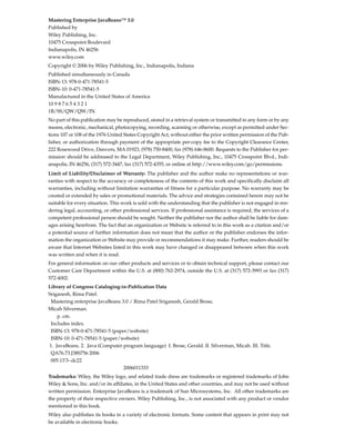 Mastering Enterprise JavaBeans™ 3.0
Published by
Wiley Publishing, Inc.
10475 Crosspoint Boulevard
Indianapolis, IN 46256
www.wiley.com
Copyright © 2006 by Wiley Publishing, Inc., Indianapolis, Indiana
Published simultaneously in Canada
ISBN-13: 978-0-471-78541-5
ISBN-10: 0-471-78541-5
Manufactured in the United States of America
10 9 8 7 6 5 4 3 2 1
1B/SS/QW/QW/IN
No part of this publication may be reproduced, stored in a retrieval system or transmitted in any form or by any
means, electronic, mechanical, photocopying, recording, scanning or otherwise, except as permitted under Sec-
tions 107 or 108 of the 1976 United States Copyright Act, without either the prior written permission of the Pub-
lisher, or authorization through payment of the appropriate per-copy fee to the Copyright Clearance Center,
222 Rosewood Drive, Danvers, MA 01923, (978) 750-8400, fax (978) 646-8600. Requests to the Publisher for per-
mission should be addressed to the Legal Department, Wiley Publishing, Inc., 10475 Crosspoint Blvd., Indi-
anapolis, IN 46256, (317) 572-3447, fax (317) 572-4355, or online at http://www.wiley.com/go/permissions.
Limit of Liability/Disclaimer of Warranty: The publisher and the author make no representations or war-
ranties with respect to the accuracy or completeness of the contents of this work and specifically disclaim all
warranties, including without limitation warranties of fitness for a particular purpose. No warranty may be
created or extended by sales or promotional materials. The advice and strategies contained herein may not be
suitable for every situation. This work is sold with the understanding that the publisher is not engaged in ren-
dering legal, accounting, or other professional services. If professional assistance is required, the services of a
competent professional person should be sought. Neither the publisher nor the author shall be liable for dam-
ages arising herefrom. The fact that an organization or Website is referred to in this work as a citation and/or
a potential source of further information does not mean that the author or the publisher endorses the infor-
mation the organization or Website may provide or recommendations it may make. Further, readers should be
aware that Internet Websites listed in this work may have changed or disappeared between when this work
was written and when it is read.
For general information on our other products and services or to obtain technical support, please contact our
Customer Care Department within the U.S. at (800) 762-2974, outside the U.S. at (317) 572-3993 or fax (317)
572-4002.
Library of Congress Cataloging-in-Publication Data
Sriganesh, Rima Patel.
 Mastering enterprise JavaBeans 3.0 / Rima Patel Sriganesh, Gerald Brose,
Micah Silverman.
    p. cm.
 Includes index.
 ISBN-13: 978-0-471-78541-5 (paper/website)
 ISBN-10: 0-471-78541-5 (paper/website)
1. JavaBeans. 2. Java (Computer program language) I. Brose, Gerald. II. Silverman, Micah. III. Title.
 QA76.73.J38S756 2006
 005.13'3--dc22
                                 2006011333
Trademarks: Wiley, the Wiley logo, and related trade dress are trademarks or registered trademarks of John
Wiley & Sons, Inc. and/or its affiliates, in the United States and other countries, and may not be used without
written permission. Enterprise JavaBeans is a trademark of Sun Microsystems, Inc. All other trademarks are
the property of their respective owners. Wiley Publishing, Inc., is not associated with any product or vendor
mentioned in this book.
Wiley also publishes its books in a variety of electronic formats. Some content that appears in print may not
be available in electronic books.
 