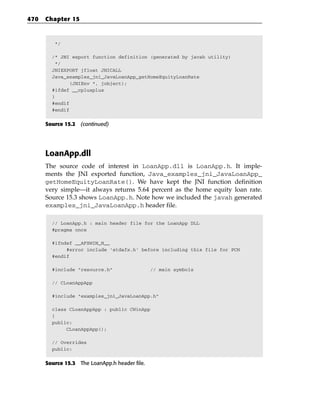 470   Chapter 15



         */

        /* JNI export function definition (generated by javah utility)
         */
        JNIEXPORT jfloat JNICALL
        Java_examples_jni_JavaLoanApp_getHomeEquityLoanRate
               (JNIEnv *, jobject);
        #ifdef __cplusplus
        }
        #endif
        #endif


      Source 15.2 (continued)




      LoanApp.dll
      The source code of interest in LoanApp.dll is LoanApp.h. It imple-
      ments the JNI exported function, Java_examples_jni_JavaLoanApp_
      getHomeEquityLoanRate(). We have kept the JNI function definition
      very simple—it always returns 5.64 percent as the home equity loan rate.
      Source 15.3 shows LoanApp.h. Note how we included the javah generated
      examples_jni_JavaLoanApp.h header file.

        // LoanApp.h : main header file for the LoanApp DLL
        #pragma once

        #ifndef __AFXWIN_H__
             #error include ‘stdafx.h’ before including this file for PCH
        #endif

        #include “resource.h”                  // main symbols

        // CLoanAppApp

        #include “examples_jni_JavaLoanApp.h”

        class CLoanAppApp : public CWinApp
        {
        public:
             CLoanAppApp();

        // Overrides
        public:


      Source 15.3 The LoanApp.h header file.
 