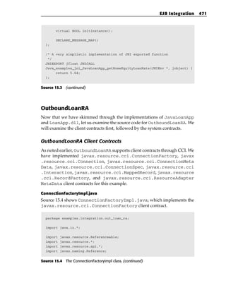EJB Integration   471



        virtual BOOL InitInstance();

        DECLARE_MESSAGE_MAP()
  };

  /* A very simplistic implementation of JNI exported function
   */
  JNIEXPORT jfloat JNICALL
  Java_examples_jni_JavaLoanApp_getHomeEquityLoanRate(JNIEnv *, jobject) {
       return 5.64;
  };


Source 15.3 (continued)




OutboundLoanRA
Now that we have skimmed through the implementations of JavaLoanApp
and LoanApp.dll, let us examine the source code for OutboundLoanRA. We
will examine the client contracts first, followed by the system contracts.

OutboundLoanRA Client Contracts
As noted earlier, OutboundLoanRA supports client contracts through CCI. We
have implemented javax.resource.cci.ConnectionFactory, javax
.resource.cci.Connection, javax.resource.cci.ConnectionMeta
Data, javax.resource.cci.ConnectionSpec, javax.resource.cci
.Interaction, javax.resource.cci.MappedRecord, javax.resource
.cci.RecordFactory, and javax.resource.cci.ResourceAdapter
MetaData client contracts for this example.

ConnectionFactoryImpl.java
Source 15.4 shows ConnectionFactoryImpl.java, which implements the
javax.resource.cci.ConnectionFactory client contract.

  package examples.integration.out_loan_ra;

  import java.io.*;

  import   javax.resource.Referenceable;
  import   javax.resource.*;
  import   javax.resource.spi.*;
  import   javax.naming.Reference;


Source 15.4 The ConnectionFactoryImpl class. (continued)
 