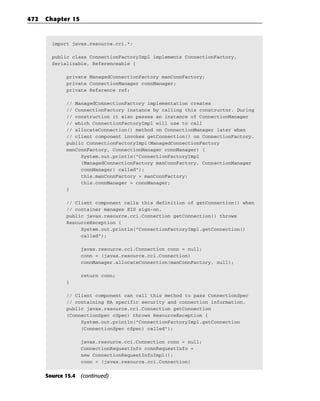 472   Chapter 15



        import javax.resource.cci.*;

        public class ConnectionFactoryImpl implements ConnectionFactory,
        Serializable, Referenceable {

             private ManagedConnectionFactory manConnFactory;
             private ConnectionManager connManager;
             private Reference ref;

             // ManagedConnectionFactory implementation creates
             // ConnectionFactory instance by calling this constructor. During
             // construction it also passes an instance of ConnectionManager
             // which ConnectionFactoryImpl will use to call
             // allocateConnection() method on ConnectionManager later when
             // client component invokes getConnection() on ConnectionFactory.
             public ConnectionFactoryImpl(ManagedConnectionFactory
             manConnFactory, ConnectionManager connManager) {
                  System.out.println(“ConnectionFactoryImpl
                  (ManagedConnectionFactory manConnFactory, ConnectionManager
                  connManager) called”);
                  this.manConnFactory = manConnFactory;
                  this.connManager = connManager;
             }

             // Client component calls this definition of getConnection() when
             // container manages EIS sign-on.
             public javax.resource.cci.Connection getConnection() throws
             ResourceException {
                  System.out.println(“ConnectionFactoryImpl.getConnection()
                  called”);

                   javax.resource.cci.Connection conn = null;
                   conn = (javax.resource.cci.Connection)
                   connManager.allocateConnection(manConnFactory, null);

                   return conn;
             }

             // Client component can call this method to pass ConnectionSpec
             // containing RA specific security and connection information.
             public javax.resource.cci.Connection getConnection
             (ConnectionSpec cSpec) throws ResourceException {
                  System.out.println(“ConnectionFactoryImpl.getConnection
                  (ConnectionSpec cSpec) called”);

                   javax.resource.cci.Connection conn = null;
                   ConnectionRequestInfo connRequestInfo =
                   new ConnectionRequestInfoImpl();
                   conn = (javax.resource.cci.Connection)


      Source 15.4 (continued)
 