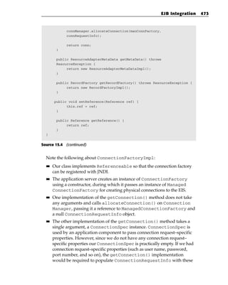 EJB Integration     473



              connManager.allocateConnection(manConnFactory,
              connRequestInfo);

              return conn;
        }

        public ResourceAdapterMetaData getMetaData() throws
        ResourceException {
             return new ResourceAdapterMetaDataImpl();
        }

        public RecordFactory getRecordFactory() throws ResourceException {
             return new RecordFactoryImpl();
        }

       public void setReference(Reference ref) {
             this.ref = ref;
        }

        public Reference getReference() {
             return ref;
        }
  }


Source 15.4 (continued)


  Note the following about ConnectionFactoryImpl:
  ■■   Our class implements Referenceable so that the connection factory
       can be registered with JNDI.
  ■■   The application server creates an instance of ConnectionFactory
       using a constructor, during which it passes an instance of Managed
       ConnectionFactory for creating physical connections to the EIS.
  ■■   One implementation of the getConnection() method does not take
       any arguments and calls allocateConnection() on Connection
       Manager, passing it a reference to ManagedConnectionFactory and
       a null ConnectionRequestInfo object.
  ■■   The other implementation of the getConnection() method takes a
       single argument, a ConnectionSpec instance. ConnectionSpec is
       used by an application component to pass connection request–specific
       properties. However, since we do not have any connection request–
       specific properties our ConnectionSpec is practically empty. If we had
       connection request–specific properties (such as user name, password,
       port number, and so on), the getConnection() implementation
       would be required to populate ConnectionRequestInfo with these
 