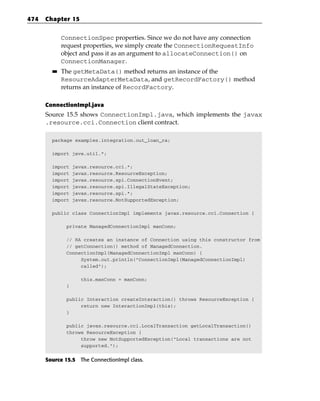 474   Chapter 15


             ConnectionSpec properties. Since we do not have any connection
             request properties, we simply create the ConnectionRequestInfo
             object and pass it as an argument to allocateConnection() on
             ConnectionManager.
        ■■   The getMetaData() method returns an instance of the
             ResourceAdapterMetaData, and getRecordFactory() method
             returns an instance of RecordFactory.

      ConnectionImpl.java
      Source 15.5 shows ConnectionImpl.java, which implements the javax
      .resource.cci.Connection client contract.

        package examples.integration.out_loan_ra;

        import java.util.*;

        import    javax.resource.cci.*;
        import    javax.resource.ResourceException;
        import    javax.resource.spi.ConnectionEvent;
        import    javax.resource.spi.IllegalStateException;
        import    javax.resource.spi.*;
        import    javax.resource.NotSupportedException;

        public class ConnectionImpl implements javax.resource.cci.Connection {

              private ManagedConnectionImpl manConn;

              // RA creates an instance of Connection using this constructor from
              // getConnection() method of ManagedConnection.
              ConnectionImpl(ManagedConnectionImpl manConn) {
                   System.out.println(“ConnectionImpl(ManagedConnectionImpl)
                   called”);

                     this.manConn = manConn;
              }

              public Interaction createInteraction() throws ResourceException {
                   return new InteractionImpl(this);
              }

              public javax.resource.cci.LocalTransaction getLocalTransaction()
              throws ResourceException {
                   throw new NotSupportedException(“Local transactions are not
                   supported.”);


      Source 15.5 The ConnectionImpl class.
 