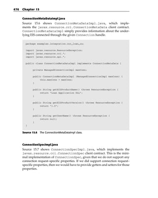 476   Chapter 15


      ConnectionMetaDataImpl.java
      Source 15.6 shows ConnectionMetaDataImpl.java, which imple-
      ments the javax.resource.cci.ConnectionMetaData client contract.
      ConnectionMetaDataImpl simply provides information about the under-
      lying EIS connected through the given Connection handle.

        package examples.integration.out_loan_ra;

        import javax.resource.ResourceException;
        import javax.resource.cci.*;
        import javax.resource.spi.*;

        public class ConnectionMetaDataImpl implements ConnectionMetaData {

             private ManagedConnectionImpl manConn;

             public ConnectionMetaDataImpl (ManagedConnectionImpl manConn) {
                  this.manConn = manConn;
             }

             public String getEISProductName() throws ResourceException {
                  return “Loan Application DLL”;
             }

             public String getEISProductVersion() throws ResourceException {
                  return “1.0”;
             }

             public String getUserName() throws ResourceException {
                  return null;
             }
        }


      Source 15.6 The ConnectionMetaDataImpl class.



      ConnectionSpecImpl.java
      Source 15.7 shows ConnectionSpecImpl.java, which implements the
      javax.resource.cci.ConnectionSpec client contract. This is the mini-
      mal implementation of ConnectionSpec, given that we do not support any
      connection request–specific properties. If we did support connection request–
      specific properties, then we would have to provide getters and setters for those
      properties.
 
