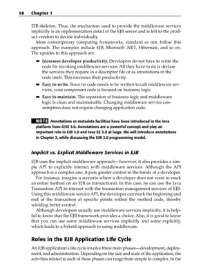 18   Chapter 1


     EJB skeleton. Thus, the mechanism used to provide the middleware services
     implicitly is an implementation detail of the EJB server and is left to the prod-
     uct vendors to decide individually.
       Most contemporary computing frameworks, standard or not, follow this
     approach. The examples include EJB, Microsoft .NET, Hibernate, and so on.
     The upsides to this approach are:
       ■■   Increases developer productivity. Developers do not have to write the
            code for invoking middleware services. All they have to do is declare
            the services they require in a descriptor file or as annotations in the
            code itself. This increases their productivity.
       ■■   Easy to write. Since no code needs to be written to call middleware ser-
            vices, your component code is focused on business logic.
       ■■   Easy to maintain. The separation of business logic and middleware
            logic is clean and maintainable. Changing middleware service con-
            sumption does not require changing application code.


       N OT E Annotations or metadata facilities have been introduced in the Java
       platform from J2SE 5.0. Annotations are a powerful concept and play an
       important role in EJB 3.0 and Java EE 5.0 at large. We will introduce annotations
       in Chapter 3, while discussing the EJB 3.0 programming model.



     Implicit vs. Explicit Middleware Services in EJB
     EJB uses the implicit middleware approach—however, it also provides a sim-
     ple API to explicitly interact with middleware services. Although the API
     approach is a complex one, it puts greater control in the hands of a developer.
       For instance, imagine a scenario where a developer does not want to mark
     an entire method on an EJB as transactional. In this case, he can use the Java
     Transaction API to interact with the transaction management services of EJB.
     Using this middleware service API, the developer can mark the beginning and
     end of the transaction at specific points within the method code, thereby
     wielding better control.
       Although developers usually use middleware services implicitly, it is help-
     ful to know that the EJB framework provides a choice. Also, it is good to know
     that you can use some middleware services implicitly and some explicitly,
     which leads to a hybrid approach to using middleware.


     Roles in the EJB Application Life Cycle
     An EJB application’s life cycle involve three main phases—development, deploy-
     ment, and administration. Depending on the size and scale of the application, the
     activities related to each of these phases can range from simple to complex. In the
 
