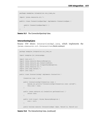 EJB Integration   477



  package examples.integration.out_loan_ra;

  import javax.resource.cci.*;

  public class ConnectionSpecImpl implements ConnectionSpec {

        public ConnectionSpecImpl() {
        }
  }


Source 15.7 The ConnectionSpecImpl class.



InteractionImpl.java
Source 15.8 shows InteractionImpl.java, which implements the
javax.resource.cci.Interaction client contract.

  package examples.integration.out_loan_ra;

  import examples.jni.JavaLoanApp;

  import   java.util.*;
  import   javax.resource.ResourceException;
  import   javax.resource.spi.ConnectionEvent;
  import   javax.resource.spi.IllegalStateException;
  import   javax.resource.cci.*;
  import   java.lang.reflect.*;
  import   java.lang.*;

  public class InteractionImpl implements Interaction {

       Connection conn = null;

       public InteractionImpl(Connection conn) {
            System.out.println(“InteractionImpl(Connection conn) called”);
            this.conn = conn;
       }

       public javax.resource.cci.Connection getConnection() {
            return conn;
       }

       public void close() throws ResourceException {
            conn = null;
       }

       public boolean execute (InteractionSpec iSpec, Record in, Record out)


Source 15.8 The InteractionImpl class. (continued)
 