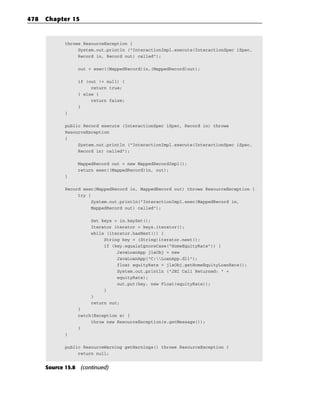 478   Chapter 15


             throws ResourceException {
                  System.out.println (“InteractionImpl.execute(InteractionSpec iSpec,
                  Record in, Record out) called”);

                 out = exec((MappedRecord)in,(MappedRecord)out);

                 if (out != null) {
                      return true;
                 } else {
                      return false;
                 }
             }

             public Record execute (InteractionSpec iSpec, Record in) throws
             ResourceException
             {
                  System.out.println (“InteractionImpl.execute(InteractionSpec iSpec,
                  Record in) called”);

                 MappedRecord out = new MappedRecordImpl();
                 return exec((MappedRecord)in, out);
             }

             Record exec(MappedRecord in, MappedRecord out) throws ResourceException {
                  try {
                        System.out.println(“InteractionImpl.exec(MappedRecord in,
                        MappedRecord out) called”);

                      Set keys = in.keySet();
                      Iterator iterator = keys.iterator();
                      while (iterator.hasNext()) {
                           String key = (String)iterator.next();
                           if (key.equalsIgnoreCase(“HomeEquityRate”)) {
                                JavaLoanApp jlaObj = new
                                JavaLoanApp(“C:LoanApp.dll”);
                                float equityRate = jlaObj.getHomeEquityLoanRate();
                                System.out.println (“JNI Call Returned: “ +
                                equityRate);
                                out.put(key, new Float(equityRate));
                           }
                      }
                      return out;
                 }
                 catch(Exception e) {
                      throw new ResourceException(e.getMessage());
                 }
             }

             public ResourceWarning getWarnings() throws ResourceException {
                  return null;


      Source 15.8 (continued)
 