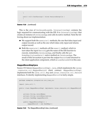 EJB Integration   479


        }

        public void clearWarnings() throws ResourceException {
        }
  }


Source 15.8 (continued)


  This is the crux of OutboundLoanRA. InteractionImpl contains the
logic required for communicating with the EIS. It is InteractionImpl that
creates an instance of JavaLoanApp and calls its native method. Note the fol-
lowing about our implementation:
  ■■   We support both the execute() methods; the one that takes input and
       output records as well as the one which takes only input and returns
       output record.
  ■■   Both the execute() methods call the exec() method, which in
       turn takes the input Record, gets the name of the EIS function to
       execute, instantiates JavaLoanApp, and finally calls the get
       HomeEquityLoanRate() native method on JavaLoanApp. The
       result of this invocation is put into the output Record and returned to
       the client application component, which is LoanRatesEJB in this case.

MappedRecordImpl.java
Source 15.9 shows MappedRecordImpl.java, which implements the javax
.resource.cci.MappedRecord client contract. MappedRecordImpl
implements both the java.util.Map and javax.resource.cci.Record
interfaces. Evidently implementing MappedRecord is fairly simple.

  package examples.integration.out_loan_ra;

  import java.util.*;

  public class MappedRecordImpl implements javax.resource.cci.MappedRecord
  {

        private String recordName;
        private String recordDescription;
        private HashMap mappedRecord;

        public MappedRecordImpl() {
             mappedRecord = new HashMap();


Source 15.9 The MappedRecordImpl class. (continued)
 