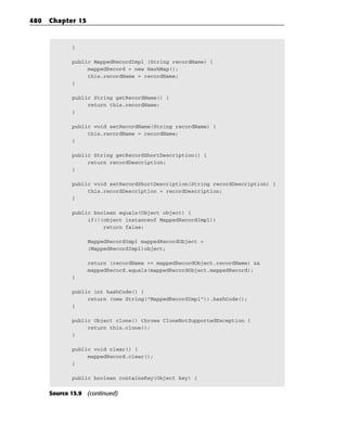 480   Chapter 15



             }

             public MappedRecordImpl (String recordName) {
                  mappedRecord = new HashMap();
                  this.recordName = recordName;
             }

             public String getRecordName() {
                  return this.recordName;
             }

             public void setRecordName(String recordName) {
                  this.recordName = recordName;
             }

             public String getRecordShortDescription() {
                  return recordDescription;
             }

             public void setRecordShortDescription(String recordDescription) {
                  this.recordDescription = recordDescription;
             }

             public boolean equals(Object object) {
                  if(!(object instanceof MappedRecordImpl))
                       return false;

                   MappedRecordImpl mappedRecordObject =
                   (MappedRecordImpl)object;

                   return (recordName == mappedRecordObject.recordName) &&
                   mappedRecord.equals(mappedRecordObject.mappedRecord);
             }

             public int hashCode() {
                  return (new String(“MappedRecordImpl”)).hashCode();
             }

             public Object clone() throws CloneNotSupportedException {
                  return this.clone();
             }

             public void clear() {
                  mappedRecord.clear();
             }

             public boolean containsKey(Object key) {


      Source 15.9 (continued)
 