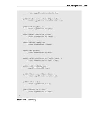 EJB Integration   481



            return mappedRecord.containsKey(key);
       }

       public boolean containsValue(Object value) {
            return mappedRecord.containsValue(value);
       }

       public Set entrySet() {
            return mappedRecord.entrySet();
       }

       public Object get(Object object) {
            return mappedRecord.get(object);
       }

       public boolean isEmpty(){
            return mappedRecord.isEmpty();
       }

       public Set keySet(){
            return mappedRecord.keySet();
       }

       public Object put(Object key, Object value) {
            return mappedRecord.put(key, value);
       }

       public void putAll(Map map) {
            mappedRecord.putAll (map);
       }

       public Object remove(Object object) {
            return mappedRecord.remove(object);
       }

       public int size() {
            return mappedRecord.size();
       }

       public Collection values() {
            return mappedRecord.values();
       }
  }


Source 15.9 (continued)
 
