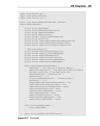 EJB Integration   483



  import javax.resource.spi.*;
  import javax.naming.Reference;
  import javax.resource.cci.*;

  public class ResourceAdapterMetaDataImpl implements
  ResourceAdapterMetaData {

       private   String adapterName;
       private   String adapterShortDescription;
       private   String adapterVendorName;
       private   String adapterVersion;
       private   String[] interactionSpecsSupported;
       private   String specVersion;
       private   boolean supportsExecuteWithInputAndOutputRecord;
       private   boolean supportsExecuteWithInputRecordOnly;
       private   boolean supportsLocalTransactionDemarcation;

       // Additional properties
       private boolean supportsGlobalTransactions;
       private boolean supportsLifecycleManagement;
       private boolean supportsMessageInflow;
       private boolean supportsTransactionInflow;
       private boolean supportsConnectionManagement;
       private boolean supportsSecurityManagement;

       public ResourceAdapterMetaDataImpl() {
            adapterName = “Loan Application Resource Adapter”;
            adapterShortDescription = “Loan Application Resource Adapter
            provides connectivity to Loan Application DLL”;
            adapterVendorName = “Connectors Inc.”;
            adapterVersion = “1.0”;
            interactionSpecsSupported[0] = “InteractionImpl”;
            specVersion = “1.5”;
            supportsExecuteWithInputAndOutputRecord = true;
            supportsExecuteWithInputRecordOnly = true;
            supportsLocalTransactionDemarcation = false;
            supportsGlobalTransactions = false;
            supportsLifecycleManagement = false;
            supportsMessageInflow = false;
            supportsTransactionInflow = false;
            supportsConnectionManagement = true;
            supportsSecurityManagement = false;
       }

       public String getAdapterName() {
            return adapterName;
       }

       public String getAdapterShortDescription() {


Source 15.11 (continued)
 