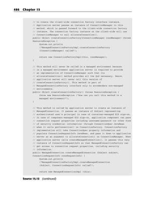 486   Chapter 15


             // to create the client-side connection factory interface instance.
             // Application server passes an instance of ConnectionManager to this
             // method, which is passed forward to the client-side connection factory
             // instance. The connection factory instance on the client-side will use
             // ConnectionManager to call allocateConnection().
             public Object createConnectionFactory(ConnectionManager connManager) throws
             ResourceException {
                  System.out.println
                  (“ManagedConnectionFactoryImpl.createConnectionFactory
                  (ConnectionManager) called”);

                 return new ConnectionFactoryImpl(this, connManager);
             }

             // This method will never be called in a managed environment because
             // in a managed environment application server is required to provide
             // an implementation of ConnectionManager such that its
             // allocateConnection() method provides all the QoS necessary. Hence,
             // application server will never call this version of
             // createConnectionFactory(). This method is part of
             // ManagedConnectionFactory interface only to accommodate non-managed
             // environments.
             public Object createConnectionFactory() throws ResourceException {
                  throw new ResourceException (“How can you call this method in a
                  managed environment?”);
             }

             // This method is called by application server to create an instance of
             // ManagedConnection. It passes an instance of Subject representing
             // authenticated user’s principal in case of container-managed EIS sign-on.
             // In case of component-managed EIS sign-on, application component can pass
             // connection request properties including username/password (or other form
             // of security credential information) through ConnectionSpec JavaBean
             // when it calls getConnection() on ConnectionFactory. ConnectionFactory
             // implementation will take ConnectionSpec property information and
             // populate ConnectionRequestInfo JavaBean, and pass it down to application
             // server as an argument to allocateConnection() on ConnectionManager. When
             // application server calls createManagedConnection(), it passes this very
             // instance of ConnectionRequestInfo so that ManagedConnectionFactory can
             // get access to connection request properties, including security
             // information.
             public ManagedConnection createManagedConnection (Subject subject,
             ConnectionRequestInfo connRequestInfo) {
                  System.out.println
                  (“ManagedConnectionFactoryImpl.createManagedConnection
                  (Subject, ConnectionRequestInfo) called”);

                 return new ManagedConnectionImpl (this);


      Source 15.12 (continued)
 