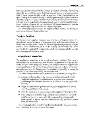 Overview       19


latter case, the time required to take an EJB application live can be significantly
reduced if responsibilities across the life cycle are divided among various parties.
Each of these parties will play a role, so to speak, in the EJB application’s life
cycle. These parties can be made up of a single person or groups of 10s or even
100s of developers. As long as the individuals playing these roles are well trained
in the given area of application life cycle, this division of labor can yield the max-
imum possible efficiency. We have seen such role-based development practice
used widely, especially in medium and large-scale projects.
   The following sections discuss the responsibilities handled by these roles
and clarify the issues that could surface.

The Bean Provider
The bean provider supplies business components, or enterprise beans. It is
tasked with writing the code of enterprise beans and also unit testing their
beans. The bean provider can be an internal department providing compo-
nents to other departments, or it can be a group of developers in a team
responsible for writing EJB components, which can subsequently be used by
other developers in the same team.

The Application Assembler
The application assembler is the overall application architect. This party is
responsible for understanding how various components fit together and
writes the glue code, if required, to make the components work together in a
meaningful manner. An application assembler may even author a few compo-
nents along the way for this purpose. The application assembler is mostly the
consumer of the beans supplied by the bean provider.
  The application assembler could perform any or all of the following tasks:
  ■■   Using an understanding of the business application to decide which
       combination of existing components and new enterprise beans are
       needed to provide an effective solution; in essence, plan the application
       assembly.
  ■■   Supply a user interface (perhaps a Swing-based application or applet,
       or servlet, or JSP) or a Web service.
  ■■   Write the client code to access components supplied by bean providers.
  ■■   Write integration code that maps data between components supplied
       by different bean providers. After all, components won’t magically
       work together to solve a business problem, especially if different parties
       write the components.
   The role of application assembler can be played either by a systems integra-
tor, a consulting firm, or an in-house developer.
 