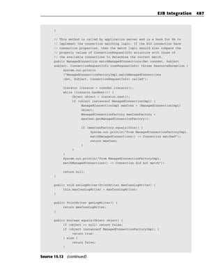EJB Integration   487


       }

       // This method is called by application server and is a hook for RA to
       // implement the connection matching logic. If the EIS connection have
       // connection properties, then the match logic should also compare the
       // property values of ConnectionRequestInfo structure with those of
       // the available connections to determine the correct match.
       public ManagedConnection matchManagedConnections(Set connSet, Subject
       subject, ConnectionRequestInfo connRequestInfo) throws ResourceException {
            System.out.println
            (“ManagedConnectionFactoryImpl.matchManagedConnections
            (Set, Subject, ConnectionRequestInfo) called”);

           Iterator iterator = connSet.iterator();
           while (iterator.hasNext()) {
                Object object = iterator.next();
                if (object instanceof ManagedConnectionImpl) {
                     ManagedConnectionImpl manConn = (ManagedConnectionImpl)
                     object;
                     ManagedConnectionFactory manConnFactory =
                     manConn.getManagedConnectionFactory();

                     if (manConnFactory.equals(this)) {
                          System.out.println(“From ManagedConnectionFactoryImpl.
                          matchManagedConnections() -> Connection matched”);
                          return manConn;
                     }
                }
           }
           System.out.println(“From ManagedConnectionFactoryImpl.
           matchManagedConnections() -> Connection did not match”);

           return null;
       }

       public void setLogWriter(PrintWriter manConnLogWriter) {
            this.manConnLogWriter = manConnLogWriter;
       }

       public PrintWriter getLogWriter() {
            return manConnLogWriter;
       }

       public boolean equals(Object object) {
            if (object == null) return false;
            if (object instanceof ManagedConnectionFactoryImpl) {
                 return true;
            } else {
                 return false;
            }


Source 15.12 (continued)
 